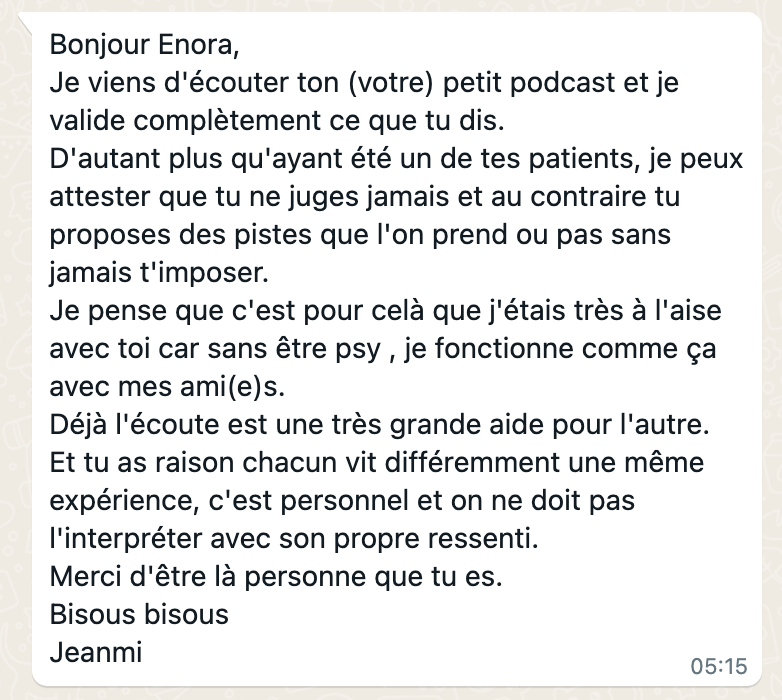 C'est un screen écran d'un message envoyé par un patient à Enora Teyssendier, il dit : "bonjour Enora, je viens d'écouter ton (votre) petit podcast et je valide complètement ce que tu dis. D'autant plus qu'ayant était un de tes patients, je peux attester que tu ne juges jamais. Et au contraire, tu proposes des pistes que l'on prend ou pas sans jamais t'imposer. Je pense que c'est pour cela que j'étais très Alezes avec toi, car sans être psy, je fonctionne comme ça avec mes amis. Déjà l'écoute et une très grande aide pour l'autre. Et tu as raison, chacun vit différemment, une même expérience, et on ne doit pas interpréter avec son propre ressenti. Merci d'être la personne que tu es."