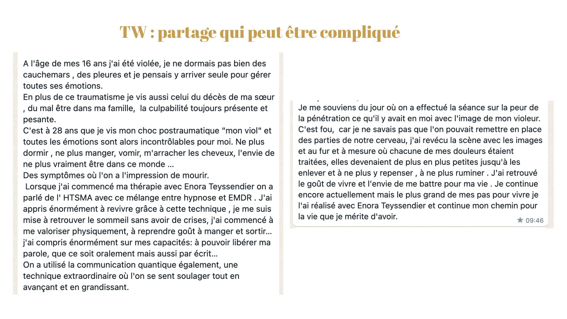 Ce texte est un screen écran d'un témoignage d'une patiente. Il est écrit : À l'âge de mes 16 ans, j'ai été violée, je ne dormais pas bien des cauchemars des pleurs et je pensais y arriver seul pour gérer toutes ces émotions. En plus de ce traumatisme, je vis aussi celui du décès de ma sœur du mal-être dans ma famille, la culpabilité est toujours présente et pesante. … ne plus dormir, ne plus manger, vomir, m'arracher les cheveux, l'envie de ne plus vraiment être dans ce monde… Lorsque j'ai commencé ma thérapie avec Enora Teyssendier, on a parlé de l'HTSMA avec ce mélange entre Hypnose et Emdr. J'ai appris énormément à revivre grâce à cette technique, je me suis mise à re retrouver le sommeil, sans avoir de crise, j'ai commencé à me valoriser, physiquement, à reprendre, goût à manger et sortir…… j'ai retrouvé le goût de vivre et l'envie de me battre pour ma vie. Je continue encore actuellement mais le plus grand de mes pas pour vivre. Je l'ai réalisé avec Enora Teyssendier et continue mon chemin pour la vie que je mérite d'avoir."